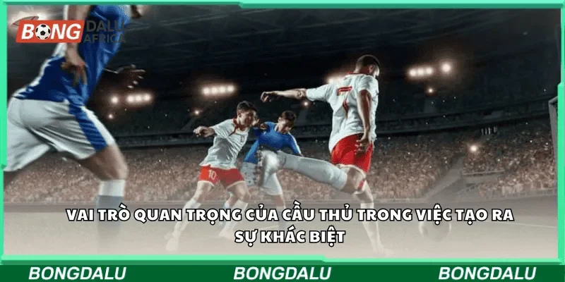 Vai trò quan trọng của cầu thủ trong việc tạo ra sự khác biệt